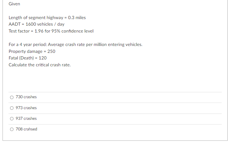 Given
Length of segment highway = 0.3 miles
AADT = 1600 vehicles / day
Test factor = 1.96 for 95% confidence level
For a 4 year period: Average crash rate per million entering vehicles.
Property damage = 250
Fatal (Death) = 120
Calculate the critical crash rate.
730 crashes
O 973 crashes
O 937 crashes
O 708 crahsed

