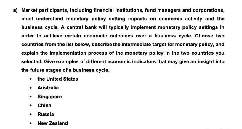 a) Market participants, including financial institutions, fund managers and corporations,
must understand monetary policy setting impacts on economic activity and the
business cycle. A central bank will typically implement monetary policy settings in
order to achieve certain economic outcomes over a business cycle. Choose two
countries from the list below, describe the intermediate target for monetary policy, and
explain the implementation process of the monetary policy in the two countries you
selected. Give examples of different economic indicators that may give an insight into
the future stages of a business cycle.
● the United States
● Australia
Singapore
China
● Russia
● New Zealand
●
●