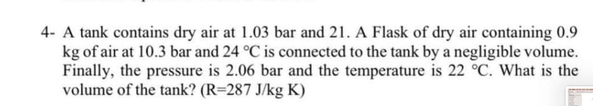 4- A tank contains dry air at 1.03 bar and 21. A Flask of dry air containing 0.9
kg of air at 10.3 bar and 24 °C is connected to the tank by a negligible volume.
Finally, the pressure is 2.06 bar and the temperature is 22 °C. What is the
volume of the tank? (R=287 J/kg K)