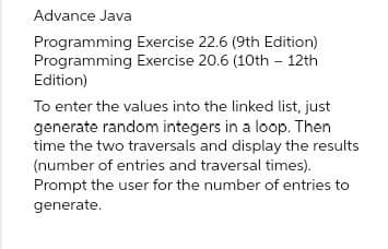 Advance Java
Programming Exercise 22.6 (9th Edition)
Programming Exercise 20.6 (10th 12th
Edition)
To enter the values into the linked list, just
generate random integers in a loop. Then
time the two traversals and display the results
(number of entries and traversal times).
Prompt the user for the number of entries to
generate.