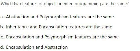 Which two features of object-oriented programming are the same?
a. Abstraction and Polymorphism features are the same
b. Inheritance and Encapsulation features are the same
c. Encapsulation and Polymorphism features are the same
d. Encapsulation and Abstraction