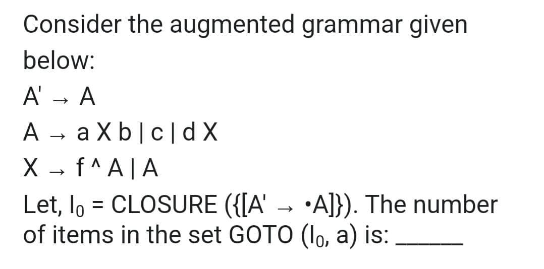 Consider the augmented grammar given
below:
A' → A
A
X → f^A|A
axb|c|dx
Let, lo = CLOSURE ({[A' → •A]}). The number
of items in the set GOTO (lo, a) is: