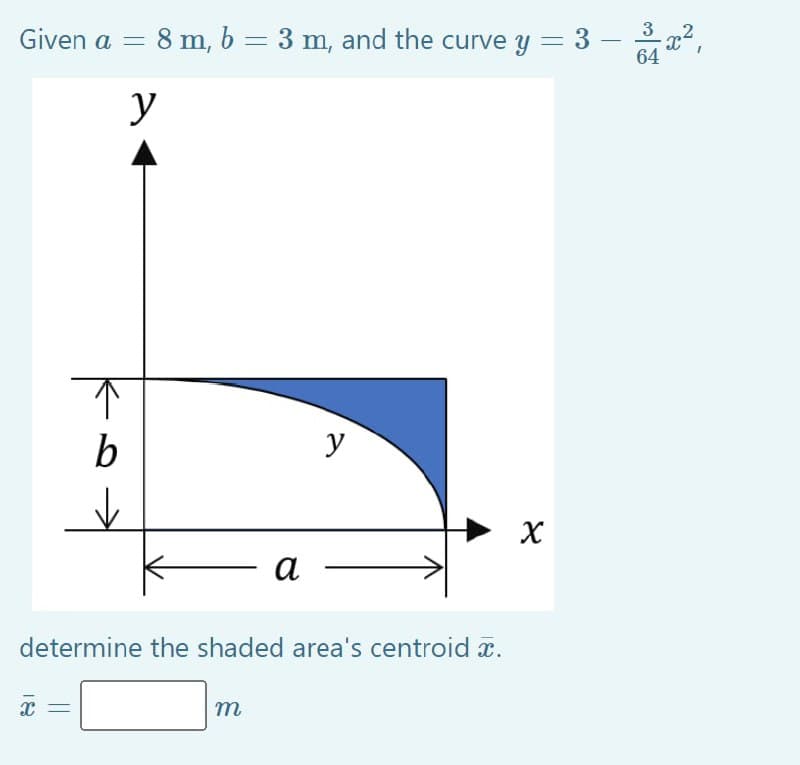 Given a = 8 m, b = 3 m, and the curve y = 3
y
↑
b
✓
X
a
determine the shaded area's centroid x.
m
y
X