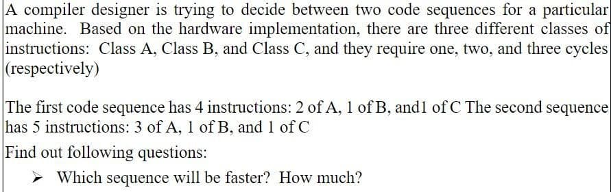 A compiler designer is trying to decide between two code sequences for a particular
machine. Based on the hardware implementation, there are three different classes of
instructions: Class A, Class B, and Class C, and they require one, two, and three cycles
(respectively)
The first code sequence has 4 instructions: 2 of A, 1 of B, and1 of C The second sequence
has 5 instructions: 3 of A, 1 of B, and 1 of C
Find out following questions:
Which sequence will be faster? How much?