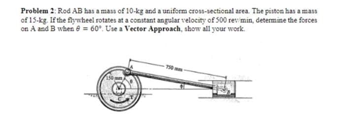 Problem 2: Rod AB has a mass of 10-kg and a uniform cross-sectional area. The piston has a mass
of 15-kg. If the flywheel rotates at a constant angular velocity of 500 rev/min, determine the forces
on A and B when 8 = 60°. Use a Vector Approach, show all your work.
150 mm,
750mm