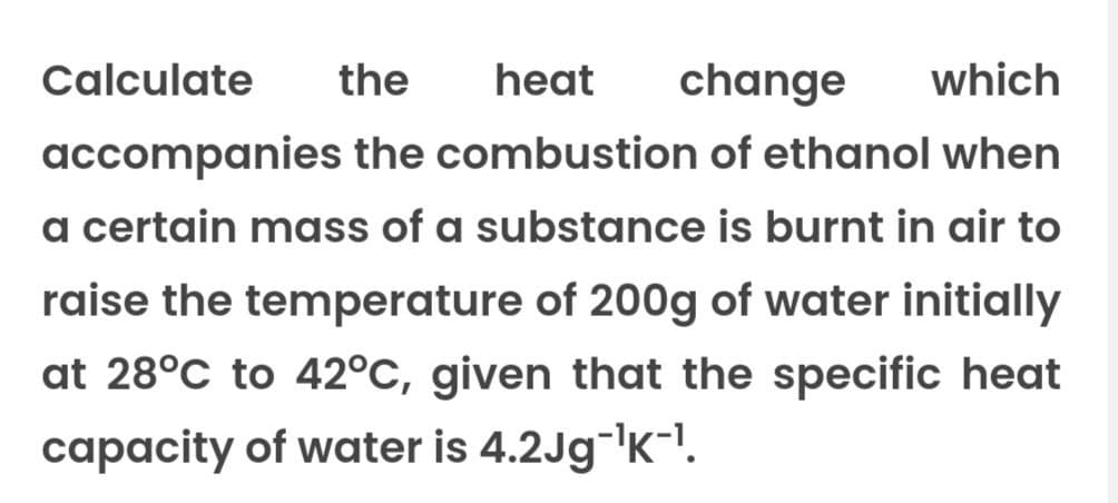 Calculate the heat change which
accompanies the combustion of ethanol when
a certain mass of a substance is burnt in air to
raise the temperature of 200g of water initially
at 28°C to 42°C, given that the specific heat
capacity of water is 4.2Jg-¹K-¹.