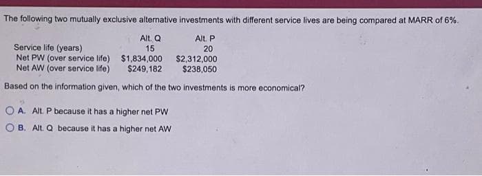 The following two mutually exclusive alternative investments with different service lives are being compared at MARR of 6%.
Alt. P
Alt. Q
15
20
Service life (years)
Net PW (over service life)
Net AW (over service life)
Based on the information given, which of the two investments is more economical?
$1,834,000
$249,182
A. Alt. P because it has a higher net PW
OB. Alt. Q because it has a higher net AW
$2,312,000
$238,050