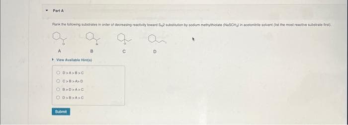 ▼ Part A
Rank the following substrates in order of decreasing reactivity toward S2 substitution by sodium methylthiolate (NaSCH₂) in acetonitrile solvent (list the most reactive substrate first)
a
A
View Available Hint(s)
OD>A>B>C
OC>B>A>D
OB>D>A>C
O.D>B>A>C
Submit
B
D