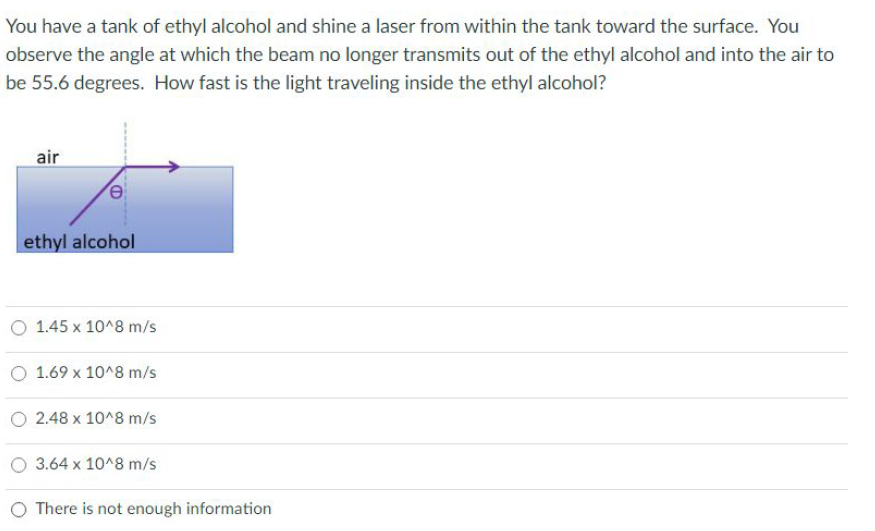 You have a tank of ethyl alcohol and shine a laser from within the tank toward the surface. You
observe the angle at which the beam no longer transmits out of the ethyl alcohol and into the air to
be 55.6 degrees. How fast is the light traveling inside the ethyl alcohol?
air
ethyl alcohol
1.45 x 10^8 m/s
O 1.69 x 10^8 m/s
O 2.48 x 10^8 m/s
O 3.64 x 10^8 m/s
O There is not enough information

