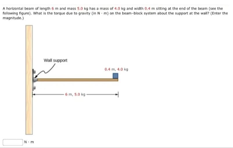 A horizontal beam of length 6 m and mass 5.0 kg has a mass of 4.0 kg and width 0.4 m sitting at the end of the beam (see the
following figure). What is the torque due to gravity (in N m) on the beam-block system about the support at the wall? (Enter the
magnitude.)
N m
Wall support
0.4 m, 4.0 kg
6 m, 5.0 kg -