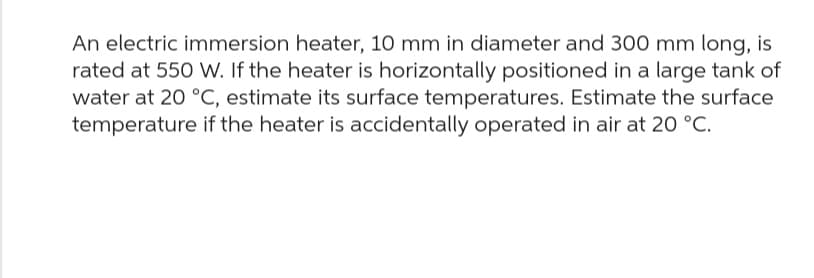 An electric immersion heater, 10 mm in diameter and 300 mm long, is
rated at 550 W. If the heater is horizontally positioned in a large tank of
water at 20 °C, estimate its surface temperatures. Estimate the surface
temperature if the heater is accidentally operated in air at 20 °C.