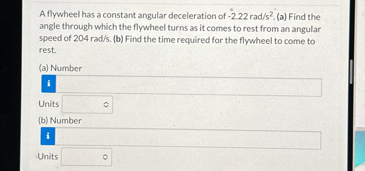 A flywheel has a constant angular deceleration of -2.22 rad/s². (a) Find the
angle through which the flywheel turns as it comes to rest from an angular
speed of 204 rad/s. (b) Find the time required for the flywheel to come to
rest.
(a) Number
Units
(b) Number
Units