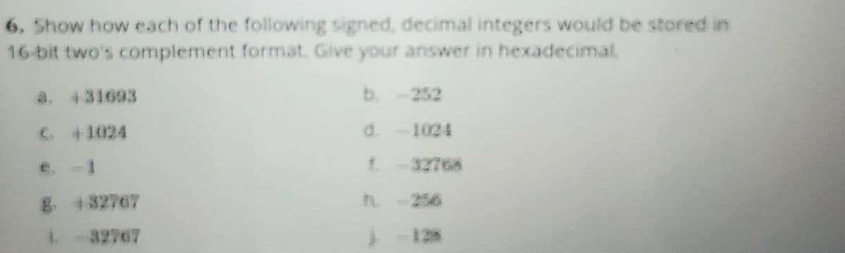 6. Show how each of the following signed, decimal integers would be stored in
16-bit two's complement format. Give your answer in hexadecimal.
a. 431693
€ 41024
e. -1
8. 432767
1 -32767
b. -252
d. -1024
1-32768
-128