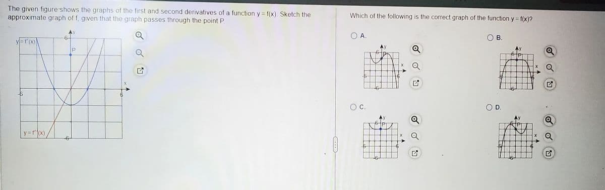 The given figure shows the graphs of the first and second derivatives of a function y = f(x) Sketch the
approximate graph of f, given that the graph passes through the point P
y=f'(x)
-6
y = f'(x)
U
96
Which of the following is the correct graph of the function y = f(x)?
O A.
O C.
y
P
Q
B.
D.
Ly