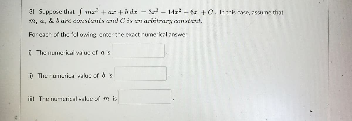 3) Suppose that f mx² + ax + bdx 3x³ 14x²2 + 6x + C. In this case, assume that
m, a, & bare constants and C is an arbitrary constant.
For each of the following, enter the exact numerical answer.
i) The numerical value of a is
ii) The numerical value of b is
iii) The numerical value of m is
J
-