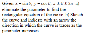 Given x = sin 8, y = cos 0₂ л ≤0 ≤ 2л a)
eliminate the parameter to find the
rectangular equation of the curve. b) Sketch
the curve and indicate with an arrow the
direction in which the curve is traces as the
parameter increases.
