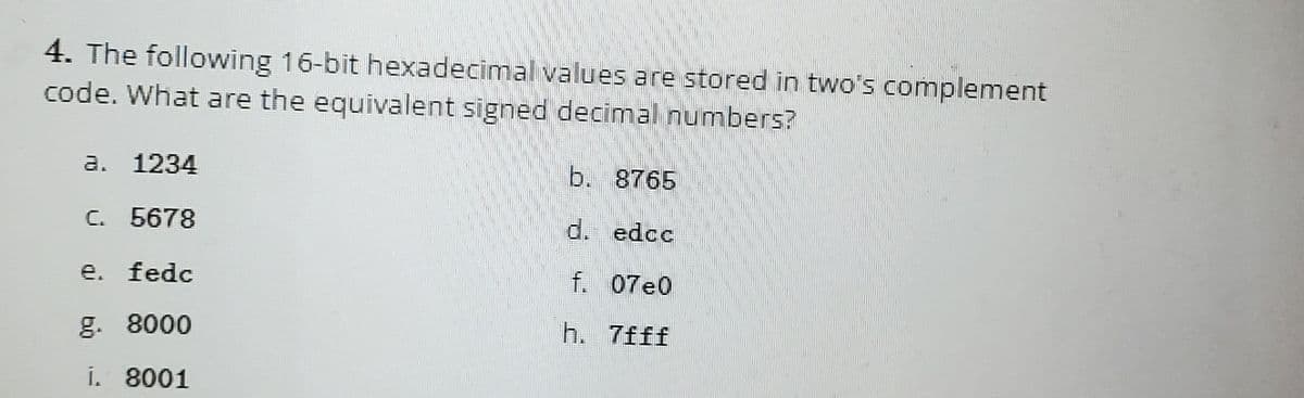 4. The following 16-bit hexadecimal values are stored in two's complement
code. What are the equivalent signed decimal numbers?
a. 1234
C. 5678
e. fedc
g. 8000
i. 8001
b. 8765
d. edcc
f. 07e0
h. 7fff