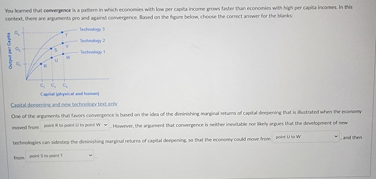 You learned that convergence is a pattern in which economies with low per capita income grows faster than economies with high per capita incomes. In this
context, there are arguments pro and against convergence. Based on the figure below, choose the correct answer for the blanks:
Technology 3
Technology 2
Output per Capita
G₁
G₂
G₁
R
S
T
V
W
Technology 1
C₁ C₂ C₂
Capital (physical and human)
Capital deepening and new technology text only.
One of the arguments that favors convergence is based on the idea of the diminishing marginal returns of capital deepening that is illustrated when the economy
moved from point R to point U to point W
However, the argument that convergence is neither inevitable nor likely argues that the development of new
technologies can sidestep the diminishing marginal returns of capital deepening, so that the economy could move from point U to W
from point S to point T
, and then