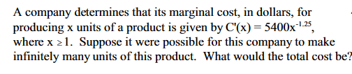 A company determines that its marginal cost, in dollars, for
producing x units of a product is given by C'(x) = 5400x-¹.25,
where x>1. Suppose it were possible for this company to make
infinitely many units of this product. What would the total cost be?