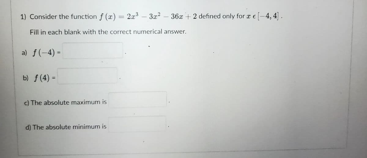 1) Consider the function f(x) = 2x³ 3x² - 36x + 2 defined only for x € [-4, 4].
Fill in each blank with the correct numerical answer.
a) f(-4)=
b) ƒ (4) =
c) The absolute maximum is
d) The absolute minimum is
-