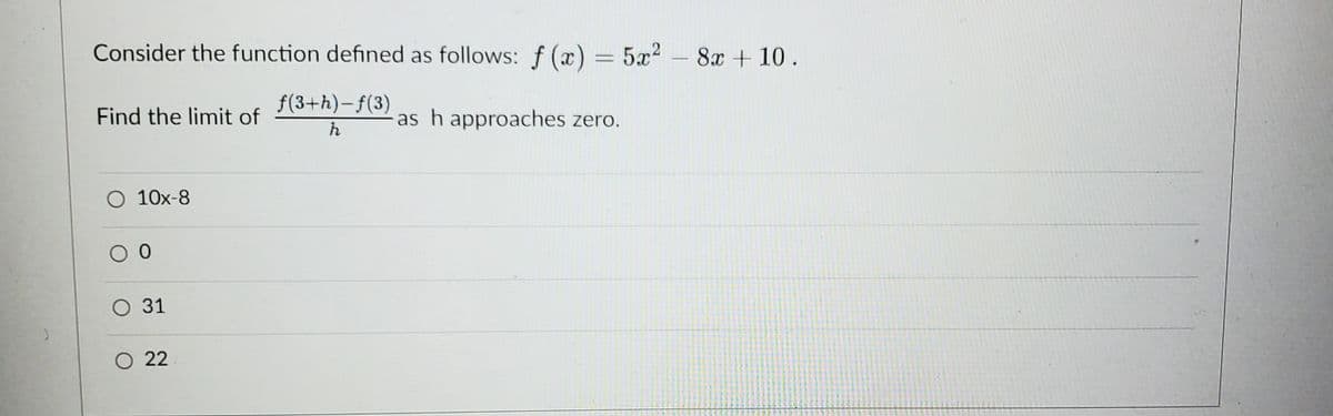 Consider the function defined as follows: f(x) = 5x² - 8x + 10.
f(3+h)-f(3)
h
Find the limit of
O 10x-8
0 0
O 31
O 22
as h approaches zero.