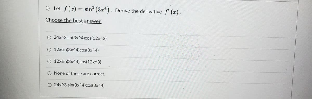 1) Let f(x) = sin² (3x4). Derive the derivative f'(x).
Choose the best answer.
O 24x^3sin(3x^4)cos(12x^3)
O 12xsin(3x^4)cos(3x^4)
O 12xsin(3x^4)cos(12x^3)
None of these are correct.
O 24x^3 sin(3x^4)cos(3x^4)