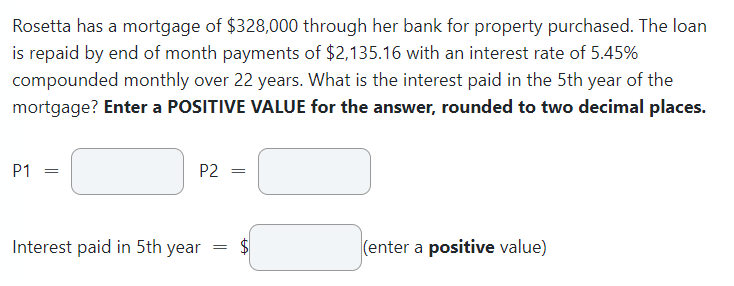Rosetta has a mortgage of $328,000 through her bank for property purchased. The loan
is repaid by end of month payments of $2,135.16 with an interest rate of 5.45%
compounded monthly over 22 years. What is the interest paid in the 5th year of the
mortgage? Enter a POSITIVE VALUE for the answer, rounded to two decimal places.
P1
=
P2 =
Interest paid in 5th year
=
(enter a positive value)