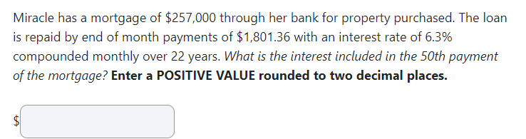 Miracle has a mortgage of $257,000 through her bank for property purchased. The loan
is repaid by end of month payments of $1,801.36 with an interest rate of 6.3%
compounded monthly over 22 years. What is the interest included in the 50th payment
of the mortgage? Enter a POSITIVE VALUE rounded to two decimal places.
$