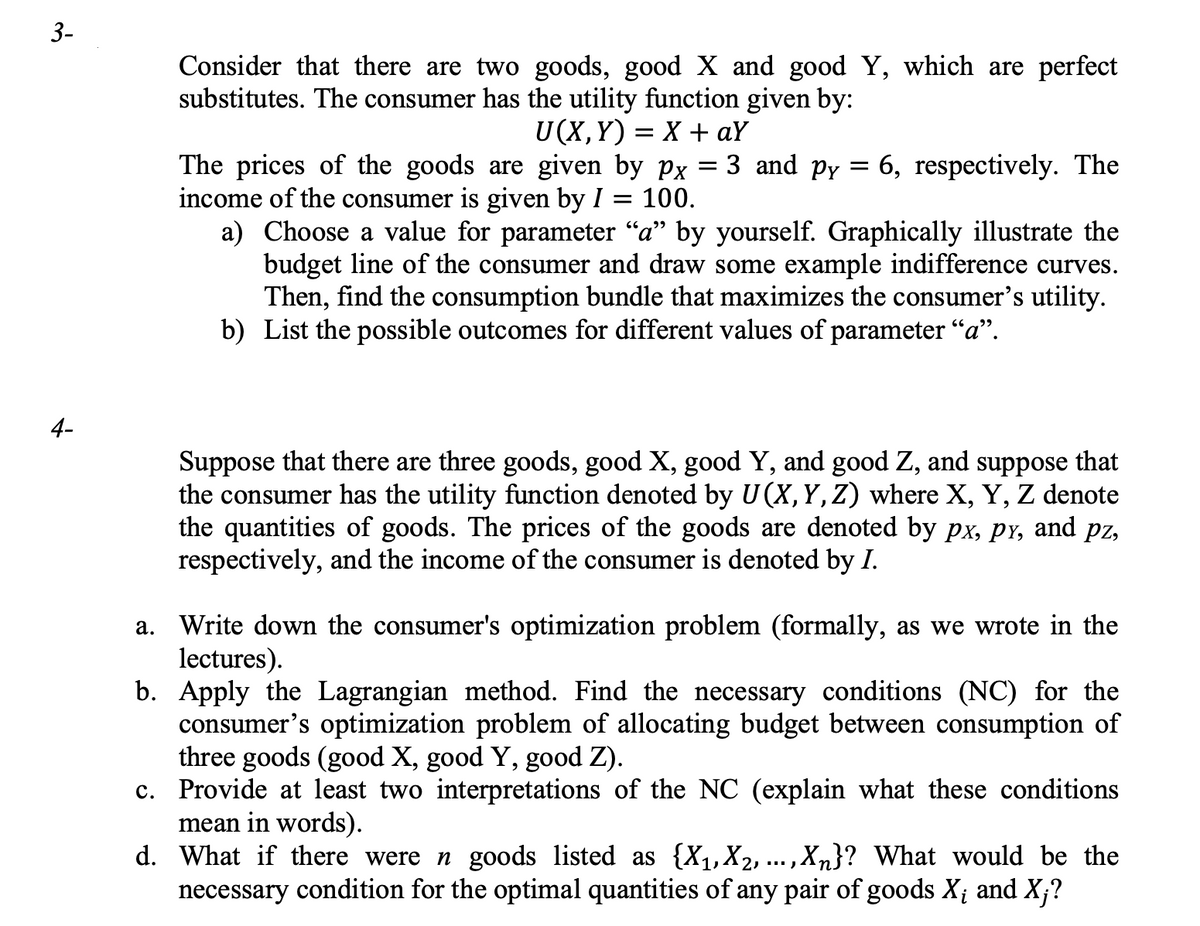 3-
4-
Consider that there are two goods, good X and good Y, which are perfect
substitutes. The consumer has the utility function given by:
U(X,Y)= X + aY
The prices of the goods are given by px = 3 and py = 6, respectively. The
income of the consumer is given by I 100.
a) Choose a value for parameter “a” by yourself. Graphically illustrate the
budget line of the consumer and draw some example indifference curves.
Then, find the consumption bundle that maximizes the consumer's utility.
b) List the possible outcomes for different values of parameter "a".
Suppose that there are three goods, good X, good Y, and good Z, and suppose that
the consumer has the utility function denoted by U (X, Y, Z) where X, Y, Z denote
the quantities of goods. The prices of the goods are denoted by px, py, and pz,
respectively, and the income of the consumer is denoted by I.
a. Write down the consumer's optimization problem (formally, as we wrote in the
lectures).
b. Apply the Lagrangian method. Find the necessary conditions (NC) for the
consumer's optimization problem of allocating budget between consumption of
three goods (good X, good Y, good Z).
c. Provide at least two interpretations of the NC (explain what these conditions
mean in words).
1
d. What if there were n goods listed as {X₁, X₂, ..., Xn}? What would be the
necessary condition for the optimal quantities of any pair of goods X; and X;?
