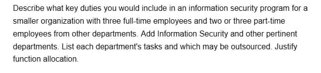 Describe what key duties you would include in an information security program for a
smaller organization with three full-time employees and two or three part-time
employees from other departments. Add Information Security and other pertinent
departments. List each department's tasks and which may be outsourced. Justify
function allocation.