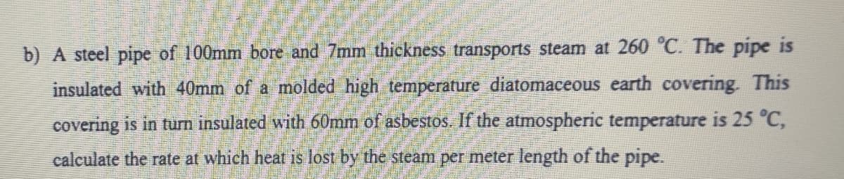 b) A steel pipe of 100mm bore and 7mm thickness transports steam at 260 °C. The pipe is
insulated with 40mm of a molded high temperature diatomaceous earth covering. This
covering is in turn insulated with 60mm of asbestos. If the atmospheric temperature is 25 °C,
calculate the rate at which heat is lost by the steam per meter length of the pipe.
