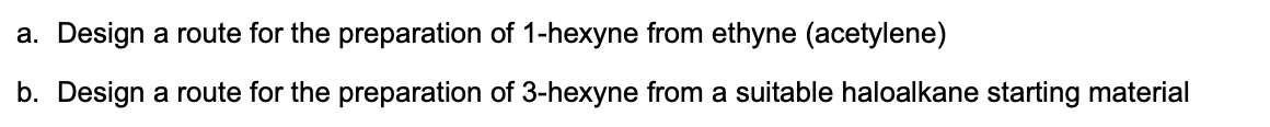 a. Design a route for the preparation of 1-hexyne from ethyne (acetylene)
b. Design a route for the preparation of 3-hexyne from a suitable haloalkane starting material