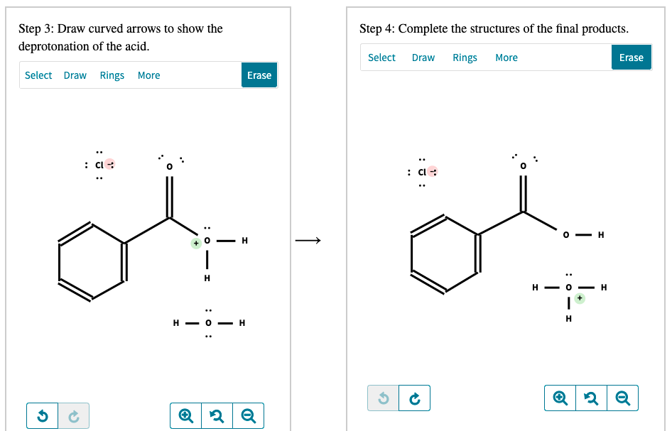 Step 3: Draw curved arrows to show the
Step 4: Complete the structures of the final products.
deprotonation of the acid.
Select Draw
Rings
More
Erase
Select Draw Rings More
Erase
: C :
: Cl :
o - H
H
H - O
H.
H
н — о —
:0 - I
↑
: o :
+
