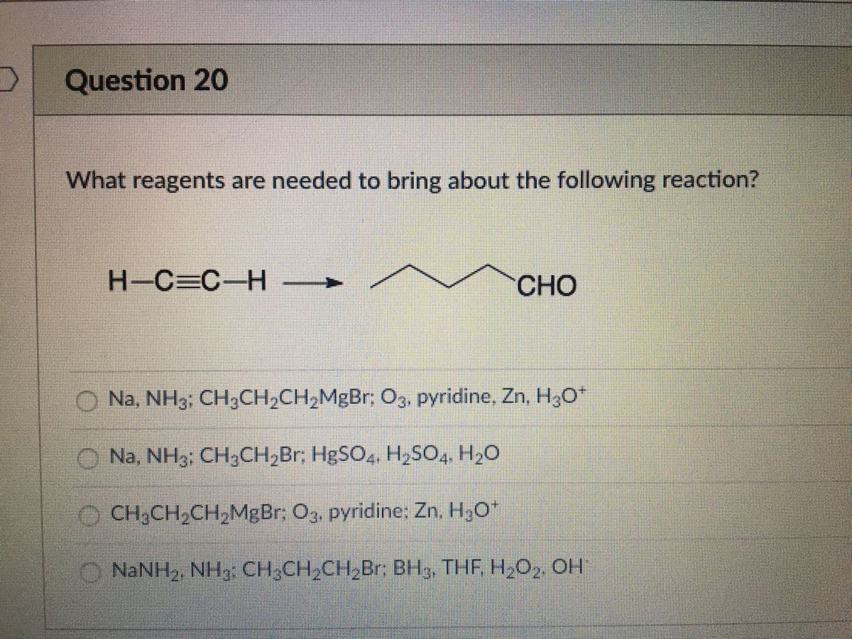 Question 20
What reagents are needed to bring about the following reaction?
H-C=C-H–
CHO
Na, NH3: CH,CH,CH,MgBr; O3, pyridine, Zn, H,0*
O Na, NH3; CH,CH,Br; HBSO, H,SO,, H2O
O CH,CH,CH,MgBr; O3, pyridine; Zn. H3O*
O NaNH, NH, CH,CH,CH,Br: BH3, THF, H,O, OH
OO OO
