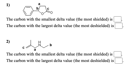 a
1)
b
The carbon with the smallest delta value (the most shielded) is
The carbon with the largest delta value (the most deshielded) is
2)
a
The carbon with the smallest delta value (the most shielded) is
The carbon with the largest delta value (the most deshielded) is
