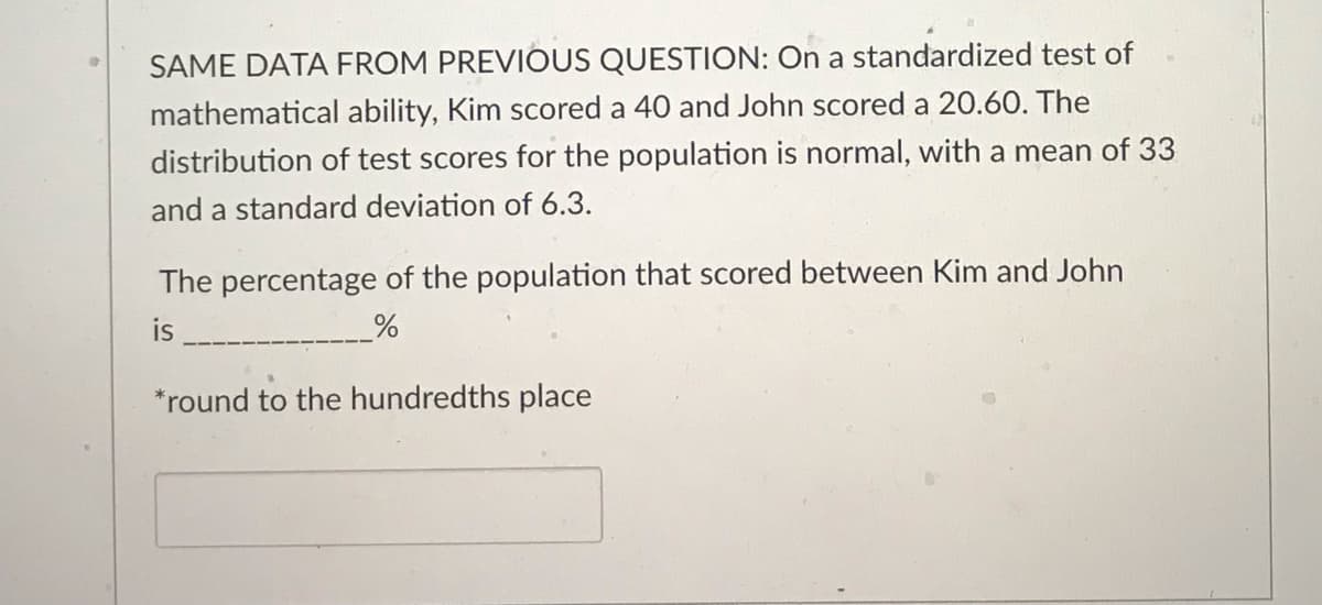 SAME DATA FROM PREVIOUS QUESTION: On a standardized test of
mathematical ability, Kim scored a 40 and John scored a 20.60. The
distribution of test scores for the population is normal, with a mean of 33
and a standard deviation of 6.3.
The percentage of the population that scored between Kim and John
is
%
*round to the hundredths place