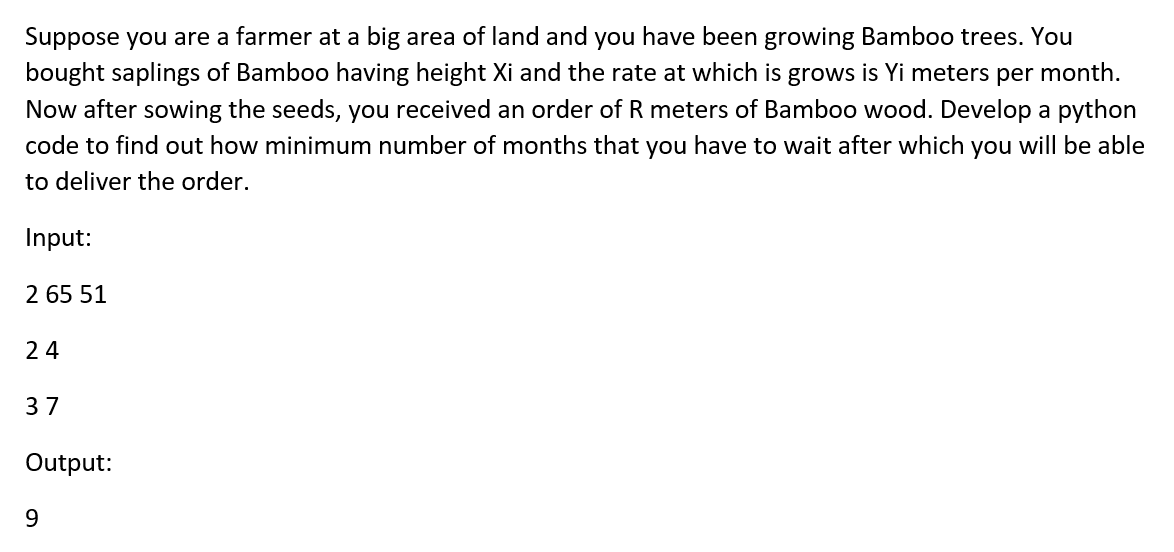 Suppose you are a farmer at a big area of land and you have been growing Bamboo trees. You
bought saplings of Bamboo having height Xi and the rate at which is grows is Yi meters per month.
Now after sowing the seeds, you received an order of R meters of Bamboo wood. Develop a python
code to find out how minimum number of months that you have to wait after which you will be able
to deliver the order.
Input:
2 65 51
24
37
Output:
9
