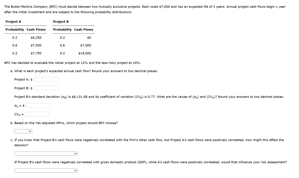 The Butler-Perkins Company (BPC) must decide between two mutually exclusive projects. Each costs $7,000 and has an expected life of 3 years. Annual project cash flows begin 1 year
after the initial investment and are subject to the following probability distributions:
Project A
Project B
Probability Cash Flows
Probability Cash Flows
0.2
$6,250
0.2
$0
0.6
$7,000
0.6
$7,000
0.2
$7,750
0.2
$19,000
BPC has decided to evaluate the riskier project at 12% and the less-risky project at 10%.
a. What is each project's expected annual cash flow? Round your answers to two decimal places.
Project A: $
Project B: $
Project B's standard deviation (σB) is $6,131.88 and its coefficient of variation (CVB) is 0.77. What are the values of (σA) and (CVA)? Round your answers to two decimal places.
σA = $
CVA =
b. Based on the risk-adjusted NPVs, which project should BPC choose?
c. If you knew that Project B's cash flows were negatively correlated with the firm's other cash flow, but Project A's cash flows were positively correlated, how might this affect the
decision?
If Project B's cash flows were negatively correlated with gross domestic product (GDP), while A's cash flows were positively correlated, would that influence your risk assessment?