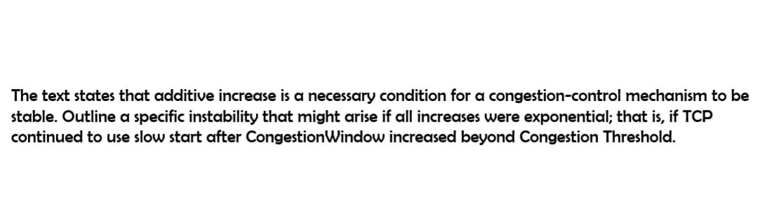 The text states that additive increase is a necessary condition for a congestion-control mechanism to be
stable. Outline a specific instability that might arise if all increases were exponential; that is, if TCP
continued to use slow start after CongestionWindow increased beyond Congestion Threshold.
