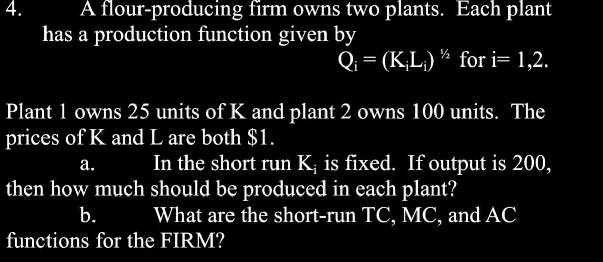 4.
A flour-producing firm owns two plants. Each plant
has a production function given by
Q₁ = (K;L;)/2 for i=1,2.
Plant 1 owns 25 units of K and plant 2 owns 100 units. The
prices of K and L are both $1.
a.
In the short run K; is fixed. If output is 200,
then how much should be produced in each plant?
b.
What are the short-run TC, MC, and AC
functions for the FIRM?