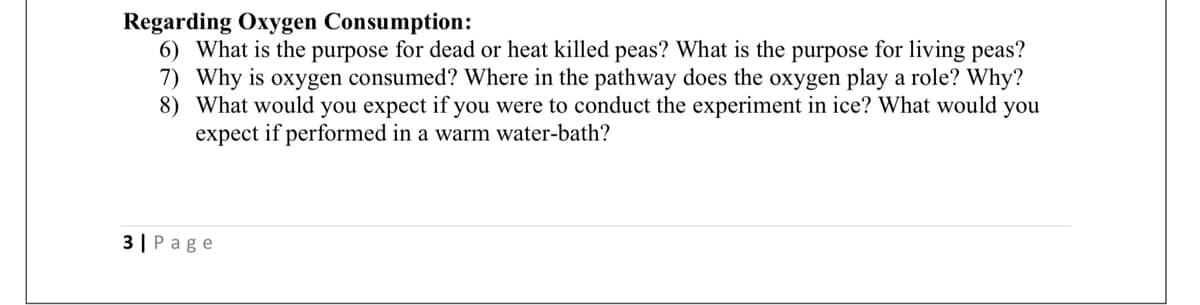 Regarding Oxygen Consumption:
6) What is the purpose for dead or heat killed peas? What is the purpose for living peas?
7) Why is oxygen consumed? Where in the pathway does the oxygen play a role? Why?
8) What would you expect if you were to conduct the experiment in ice? What would you
expect if performed in a warm water-bath?
3| Page
