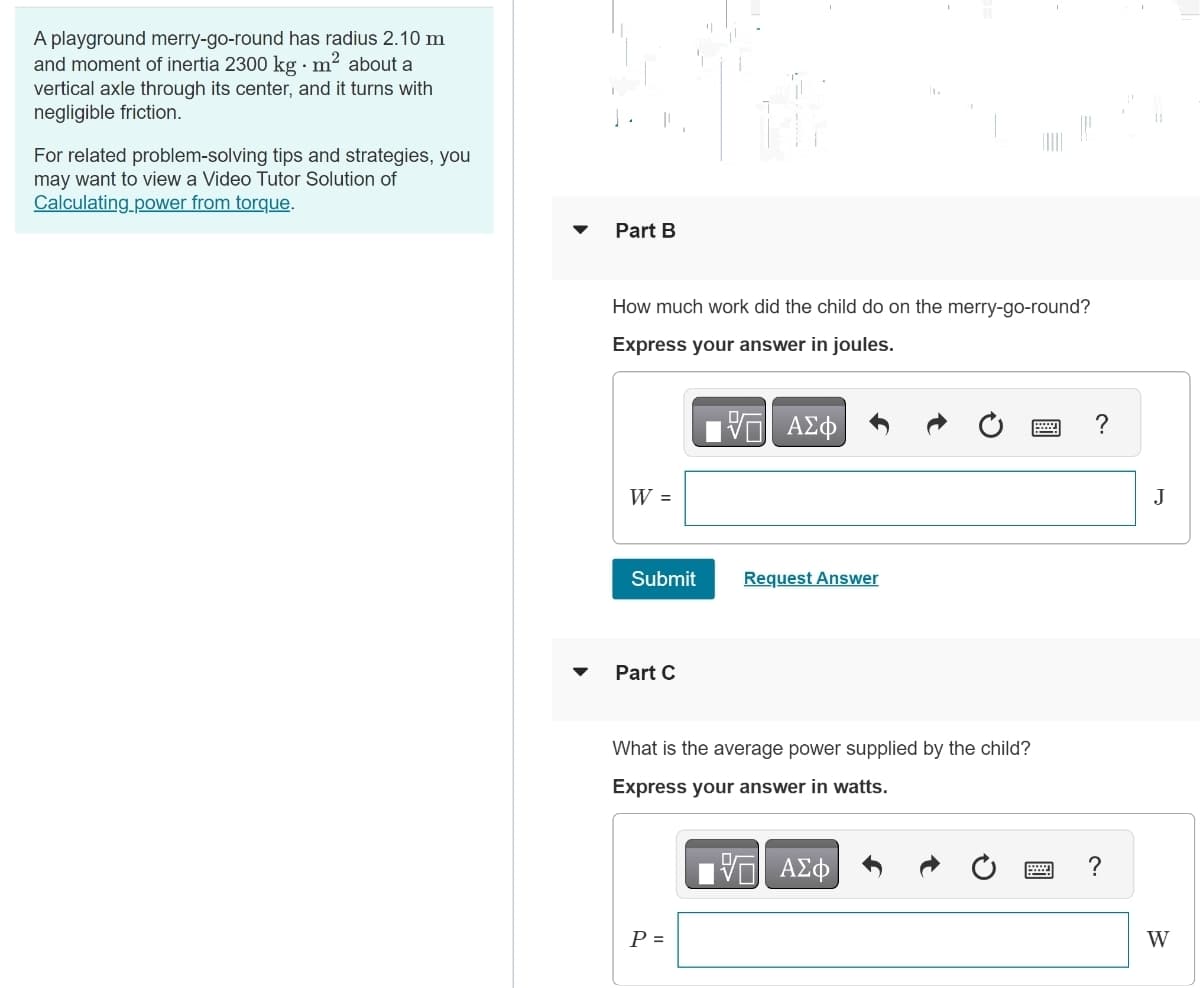 A playground merry-go-round has radius 2.10 m
and moment of inertia 2300 kg - m² about a
vertical axle through its center, and it turns with
negligible friction.
For related problem-solving tips and strategies, you
may want to view a Video Tutor Solution of
Calculating power from torque.
Part B
How much work did the child do on the merry-go-round?
Express your answer in joules.
ΜΕ ΑΣΦ
W =
Submit
Request Answer
Part C
What is the average power supplied by the child?
Express your answer in watts.
P =
V
ΑΣΦ
?
?
J
W