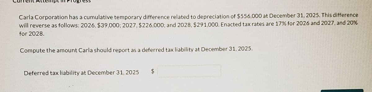 Carla Corporation has a cumulative temporary difference related to depreciation of $556,000 at December 31, 2025. This difference
will reverse as follows: 2026, $39.000; 2027, $226.000; and 2028, $291,000. Enacted tax rates are 17% for 2026 and 2027, and 20%
for 2028.
Compute the amount Carla should report as a deferred tax liability at December 31, 2025.
Deferred tax liability at December 31, 2025
$