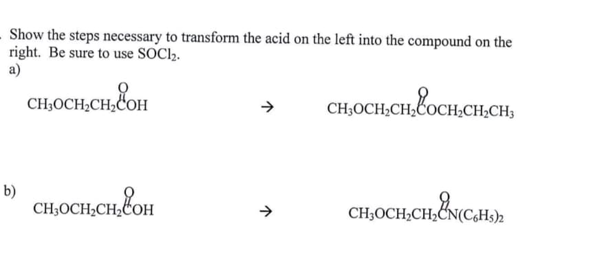 Show the steps necessary to transform the acid on the left into the compound on the
right. Be sure to use SOCl2.
a)
сносн снСон
->
сносн, сн, Сосн, сен,
CH2CH3
b)
сносен,вон
>>
CH3OCH₂ CH2CN(C6H
