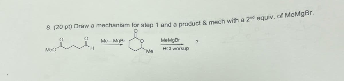 8. (20 pt) Draw a mechanism for step 1 and a product & mech with a 2nd equiv. of MeMgBr.
Me-MgBr
MeMgBr
?
MeO
H
Me
HCI workup