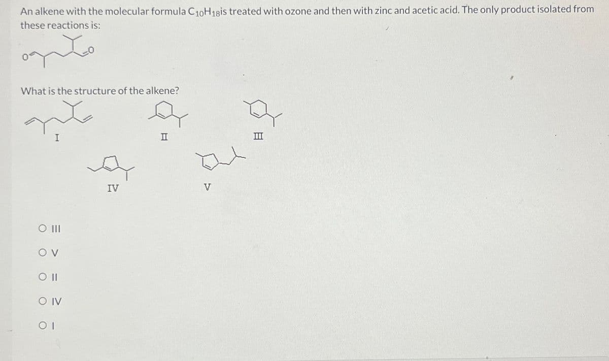 An alkene with the molecular formula C10H18is treated with ozone and then with zinc and acetic acid. The only product isolated from
these reactions is:
What is the structure of the alkene?
I
O III
OV
O IV
ΟΙ
IV
II
V