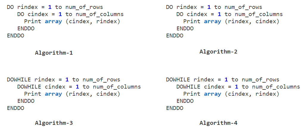 DO rindex = 1 to num_of_rows
DO cindex = 1 to num_of_columns
Print array (cindex, rindex)
DO rindex = 1 to num_of_rows
DO cindex = 1 to num_of_columns
Print array (rindex, cindex)
ENDDO
ENDDO
ENDDO
ENDDO
Algorithm-1
Algorithm-2
DOWHILE rindex = 1 to num_of_rows
DOWHILE cindex = 1 to num_of_columns
Print array (rindex, cindex)
DOWHILE rindex = 1 to num_of_rows
DOWHILE cindex = 1 to num_of_columns
Print array (cindex, rindex)
ENDDO
ENDDO
ENDDO
ENDDO
Algorithm-3
Algorithm-4
