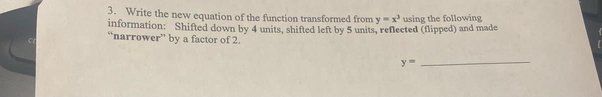 Ct
3. Write the new equation of the function transformed from y = x³ using the following
information: Shifted down by 4 units, shifted left by 5 units, reflected (flipped) and made
"narrower" by a factor of 2.
y =