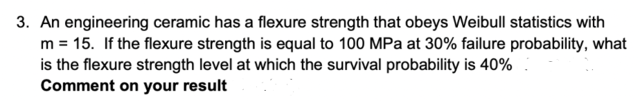 3. An engineering ceramic has a flexure strength that obeys Weibull statistics with
m = 15. If the flexure strength is equal to 100 MPa at 30% failure probability, what
is the flexure strength level at which the survival probability is 40%
Comment on your result
