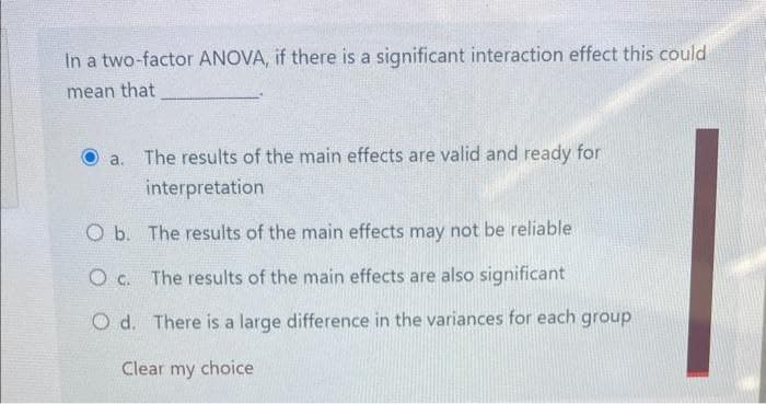 In a two-factor ANOVA, if there is a significant interaction effect this could
mean that
a.
The results of the main effects are valid and ready for
interpretation
O b. The results of the main effects may not be reliable
Oc. The results of the main effects are also significant
Od. There is a large difference in the variances for each group
Clear my choice